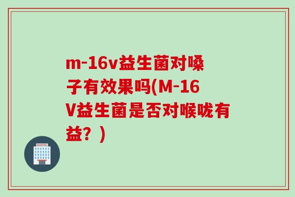 m-16v益生菌对嗓子有效果吗(M-16V益生菌是否对喉咙有益?) m-16v益生菌对嗓子有效果吗(M-16V益生菌是否对喉咙有益?)