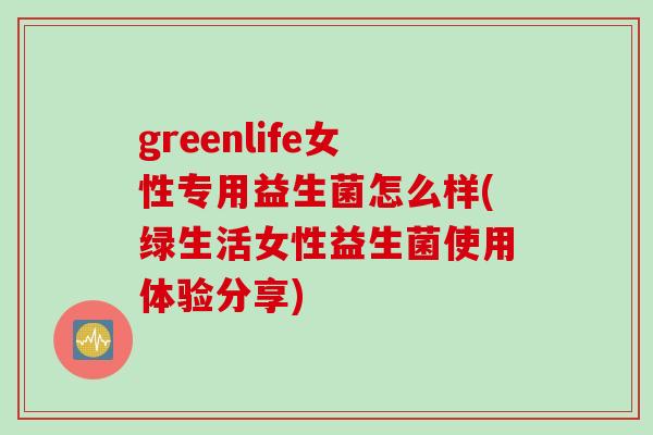 greenlife女性专用益生菌怎么样(绿生活女性益生菌使用体验分享)