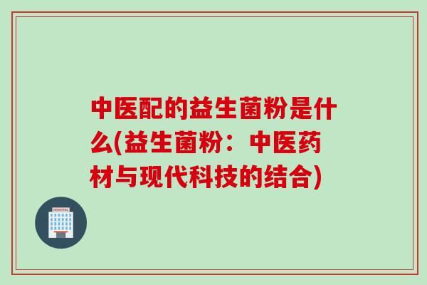 中医配的益生菌粉是什么(益生菌粉：中医药材与现代科技的结合)