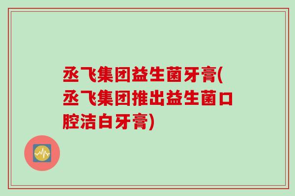 丞飞集团益生菌牙膏(丞飞集团推出益生菌口腔洁白牙膏) 丞飞集团益生菌牙膏(丞飞集团推出益生菌口腔洁白牙膏)