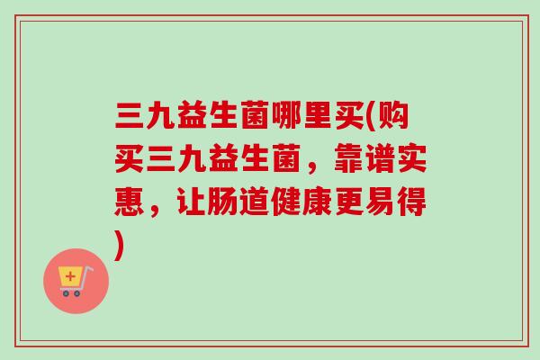 三九益生菌哪里买(购买三九益生菌,靠谱实惠,让肠道健康更易得) 三九益生菌哪里买(购买三九益生菌,靠谱实惠,让肠道健康更易得)