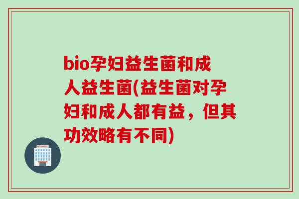 bio孕妇益生菌和成人益生菌(益生菌对孕妇和成人都有益,但其功效略有不同) bio孕妇益生菌和成人益生菌(益生菌对孕妇和成人都有益,但其功效略有不同)