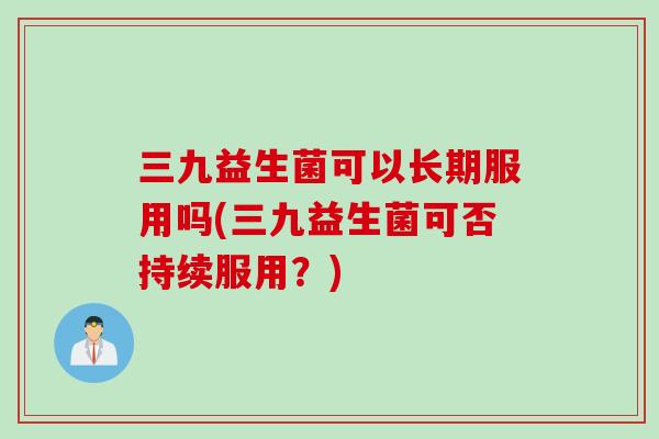 三九益生菌可以长期服用吗(三九益生菌可否持续服用？)