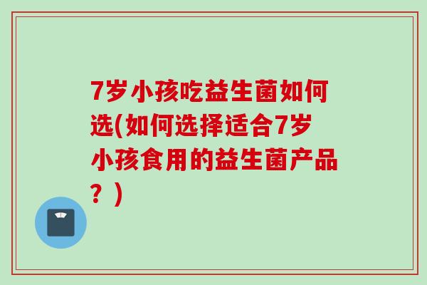 7岁小孩吃益生菌如何选(如何选择适合7岁小孩食用的益生菌产品？)