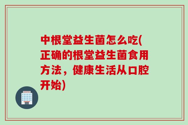 中根堂益生菌怎么吃(正确的根堂益生菌食用方法，健康生活从口腔开始)