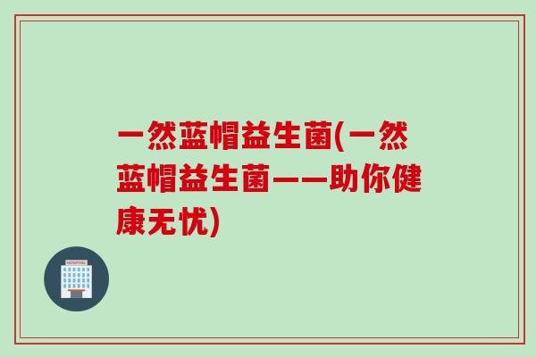 一然蓝帽益生菌(一然蓝帽益生菌——助你健康无忧) 一然蓝帽益生菌(一然蓝帽益生菌——助你健康无忧)