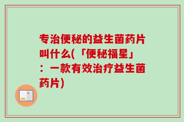 专的益生菌药片叫什么(「福星」:一款有效益生菌药片) 专的益生菌药片叫什么(「福星」:一款有效益生菌药片)