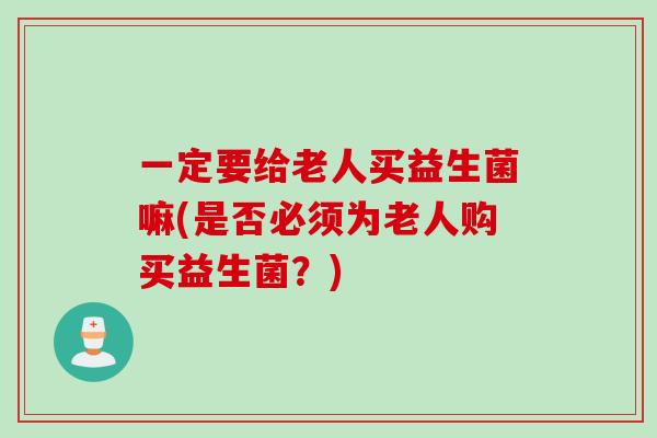 一定要给老人买益生菌嘛(是否必须为老人购买益生菌?) 一定要给老人买益生菌嘛(是否必须为老人购买益生菌?)