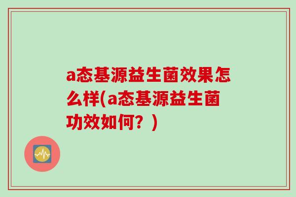 a态基源益生菌效果怎么样(a态基源益生菌功效如何?) a态基源益生菌效果怎么样(a态基源益生菌功效如何?)