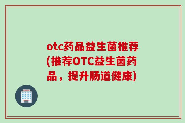 otc药品益生菌推荐(推荐OTC益生菌药品,提升肠道健康) otc药品益生菌推荐(推荐OTC益生菌药品,提升肠道健康)