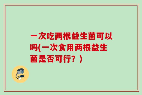 一次吃两根益生菌可以吗(一次食用两根益生菌是否可行？)