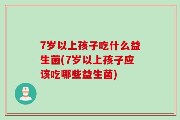 7岁以上孩子吃什么益生菌(7岁以上孩子应该吃哪些益生菌)