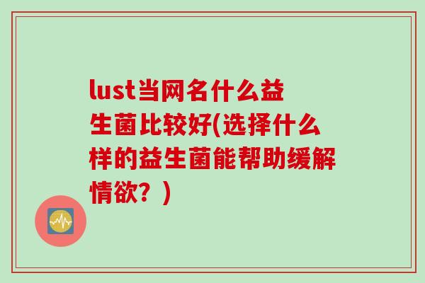 lust当网名什么益生菌比较好(选择什么样的益生菌能帮助缓解情欲？)