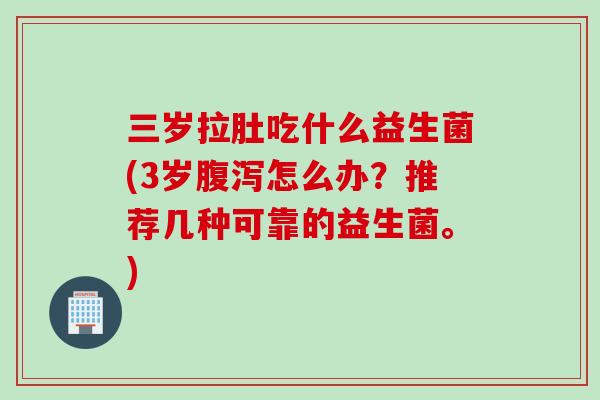 三岁拉肚吃什么益生菌(3岁怎么办？推荐几种可靠的益生菌。)