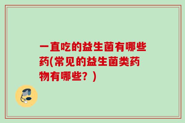 一直吃的益生菌有哪些药(常见的益生菌类有哪些?) 一直吃的益生菌有哪些药(常见的益生菌类有哪些?)