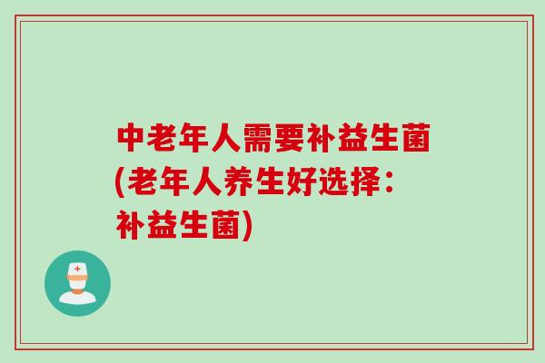 中老年人需要补益生菌(老年人养生好选择:补益生菌) 中老年人需要补益生菌(老年人养生好选择:补益生菌)