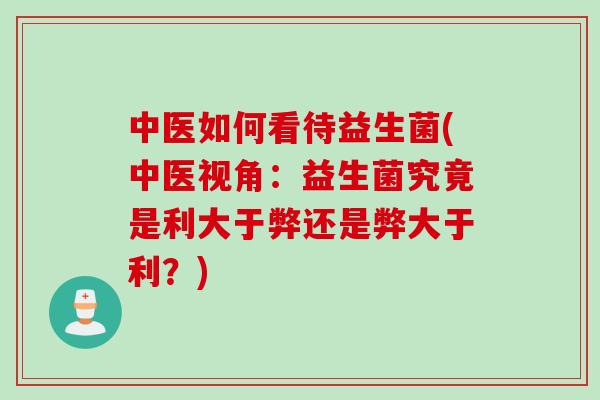 中医如何看待益生菌(中医视角：益生菌究竟是利大于弊还是弊大于利？)