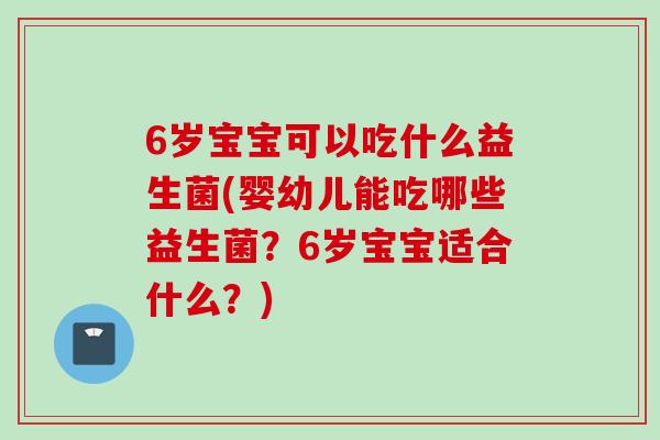 6岁宝宝可以吃什么益生菌(婴幼儿能吃哪些益生菌？6岁宝宝适合什么？)