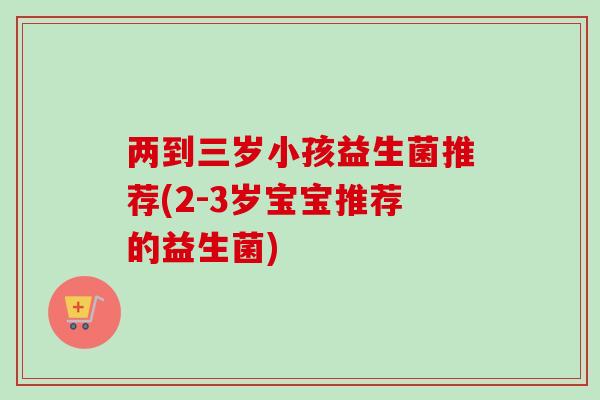 两到三岁小孩益生菌推荐(2-3岁宝宝推荐的益生菌)