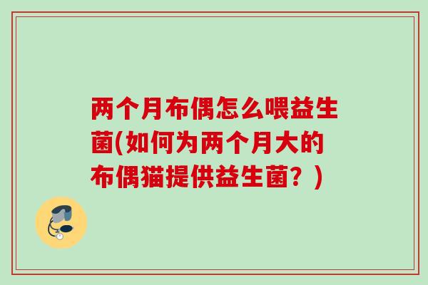 两个月布偶怎么喂益生菌(如何为两个月大的布偶猫提供益生菌？)