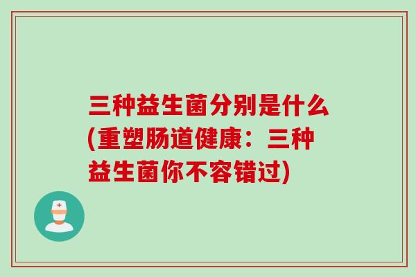 三种益生菌分别是什么(重塑肠道健康:三种益生菌你不容错过) 三种益生菌分别是什么(重塑肠道健康:三种益生菌你不容错过)