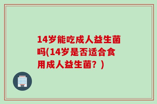 14岁能吃成人益生菌吗(14岁是否适合食用成人益生菌？)