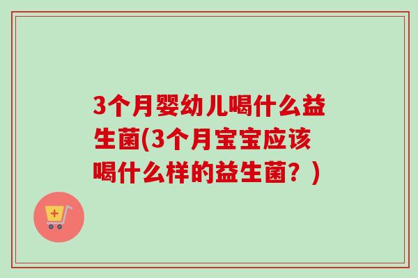 3个月婴幼儿喝什么益生菌(3个月宝宝应该喝什么样的益生菌?) 3个月婴幼儿喝什么益生菌(3个月宝宝应该喝什么样的益生菌?)
