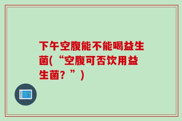 下午空腹能不能喝益生菌(“空腹可否饮用益生菌?”) 下午空腹能不能喝益生菌(“空腹可否饮用益生菌?”)