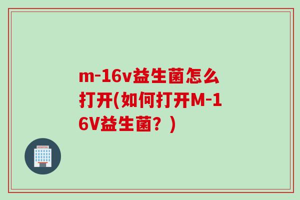 m-16v益生菌怎么打开(如何打开M-16V益生菌？)
