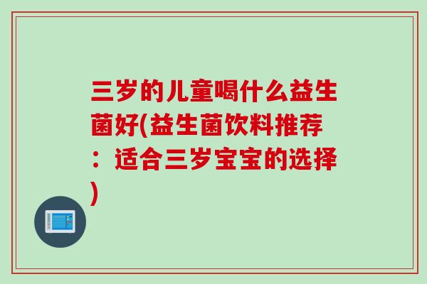 三岁的儿童喝什么益生菌好(益生菌饮料推荐:适合三岁宝宝的选择) 三岁的儿童喝什么益生菌好(益生菌饮料推荐:适合三岁宝宝的选择)