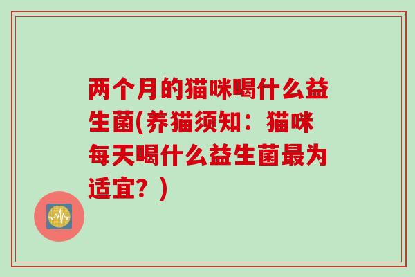 两个月的猫咪喝什么益生菌(养猫须知:猫咪每天喝什么益生菌为适宜?) 两个月的猫咪喝什么益生菌(养猫须知:猫咪每天喝什么益生菌为适宜?)