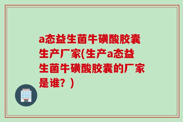 a态益生菌牛磺酸胶囊生产厂家(生产a态益生菌牛磺酸胶囊的厂家是谁？)