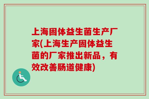 上海固体益生菌生产厂家(上海生产固体益生菌的厂家推出新品,有效改善肠道健康) 上海固体益生菌生产厂家(上海生产固体益生菌的厂家推出新品,有效改善肠道健康)