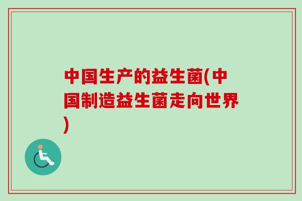 中国生产的益生菌(中国制造益生菌走向世界) 中国生产的益生菌(中国制造益生菌走向世界)