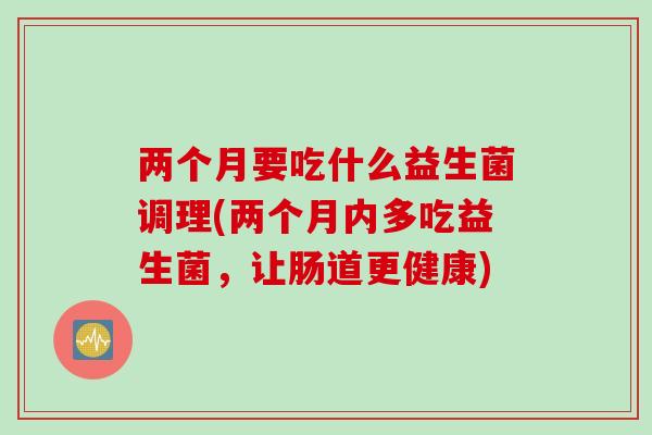 两个月要吃什么益生菌调理(两个月内多吃益生菌,让肠道更健康) 两个月要吃什么益生菌调理(两个月内多吃益生菌,让肠道更健康)