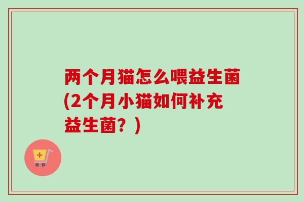 两个月猫怎么喂益生菌(2个月小猫如何补充益生菌?) 两个月猫怎么喂益生菌(2个月小猫如何补充益生菌?)