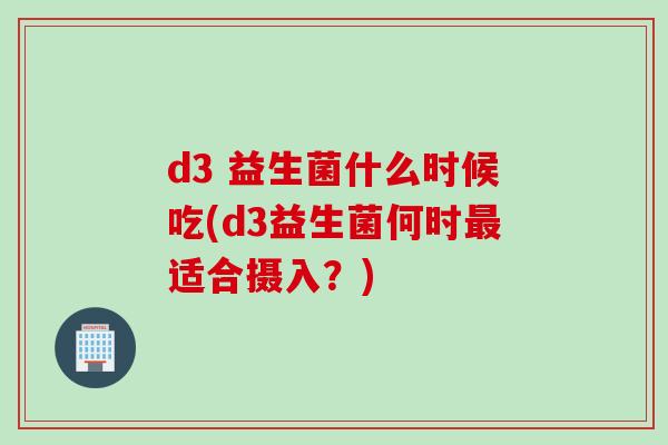 d3 益生菌什么时候吃(d3益生菌何时适合摄入?) d3 益生菌什么时候吃(d3益生菌何时适合摄入?)