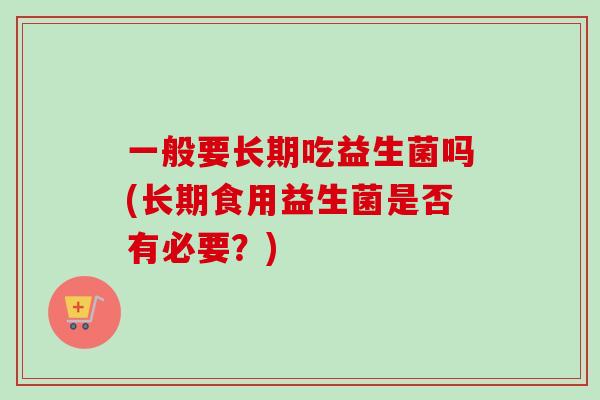 一般要长期吃益生菌吗(长期食用益生菌是否有必要?) 一般要长期吃益生菌吗(长期食用益生菌是否有必要?)