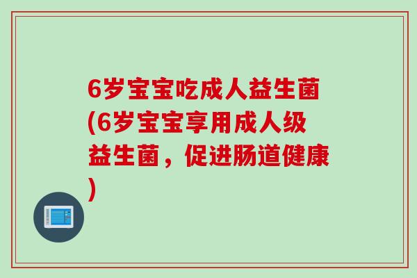 6岁宝宝吃成人益生菌(6岁宝宝享用成人级益生菌,促进肠道健康) 6岁宝宝吃成人益生菌(6岁宝宝享用成人级益生菌,促进肠道健康)