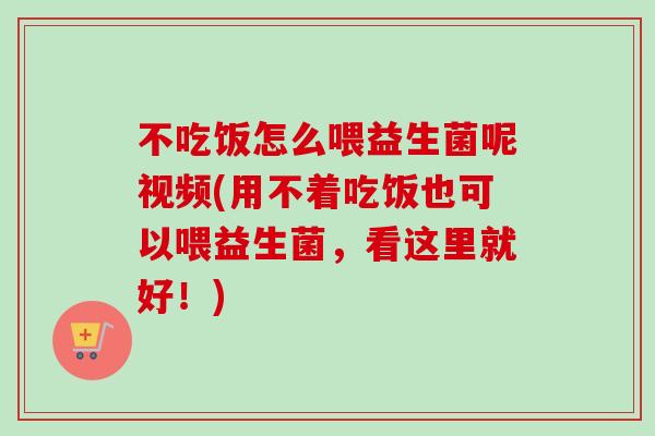 不吃饭怎么喂益生菌呢视频(用不着吃饭也可以喂益生菌，看这里就好！)