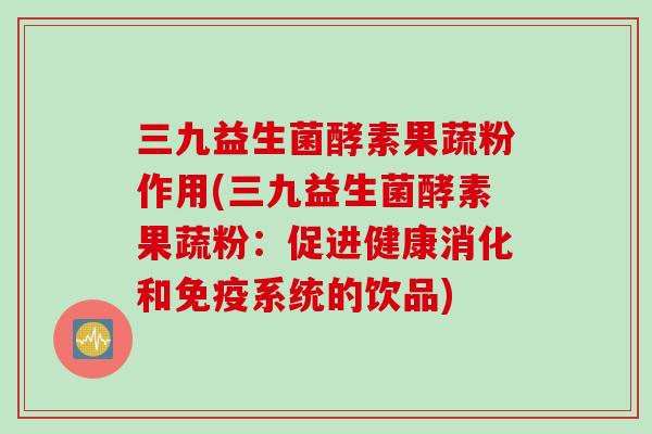 三九益生菌酵素果蔬粉作用(三九益生菌酵素果蔬粉：促进健康消化和系统的饮品)