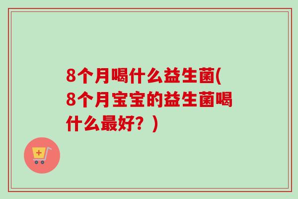 8个月喝什么益生菌(8个月宝宝的益生菌喝什么好?) 8个月喝什么益生菌(8个月宝宝的益生菌喝什么好?)