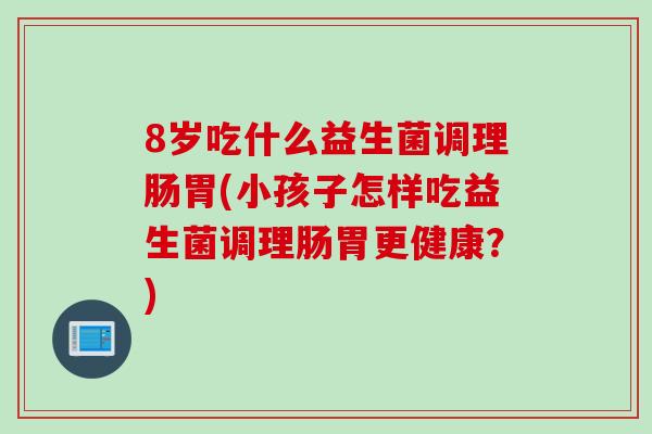 8岁吃什么益生菌调理肠胃(小孩子怎样吃益生菌调理肠胃更健康？)