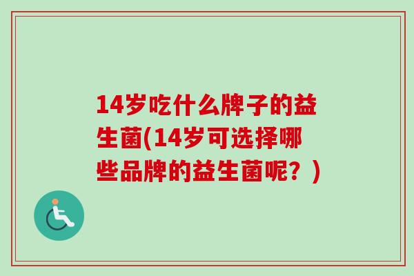 14岁吃什么牌子的益生菌(14岁可选择哪些品牌的益生菌呢?) 14岁吃什么牌子的益生菌(14岁可选择哪些品牌的益生菌呢?)