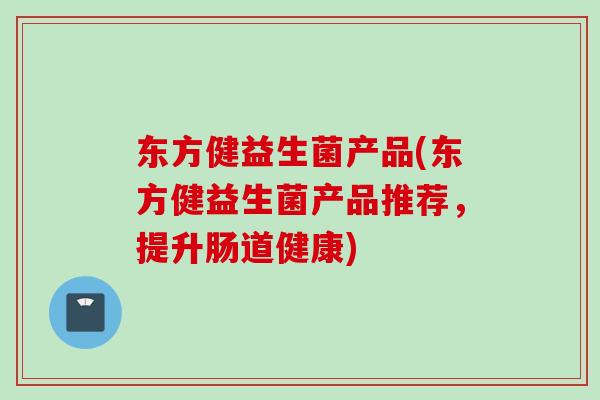 东方健益生菌产品(东方健益生菌产品推荐,提升肠道健康) 东方健益生菌产品(东方健益生菌产品推荐,提升肠道健康)