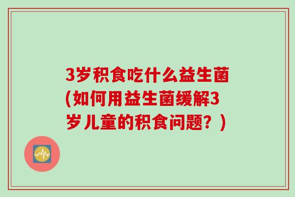 3岁积食吃什么益生菌(如何用益生菌缓解3岁儿童的积食问题?) 3岁积食吃什么益生菌(如何用益生菌缓解3岁儿童的积食问题?)
