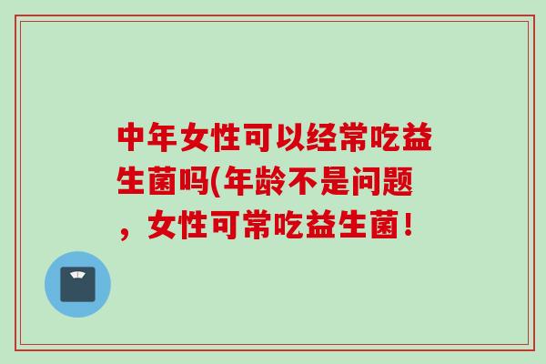 中年女性可以经常吃益生菌吗(年龄不是问题,女性可常吃益生菌! 中年女性可以经常吃益生菌吗(年龄不是问题,女性可常吃益生菌!