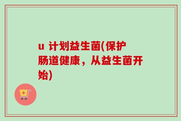 u 计划益生菌(保护肠道健康，从益生菌开始)