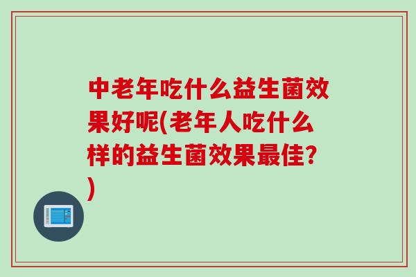 中老年吃什么益生菌效果好呢(老年人吃什么样的益生菌效果佳？)