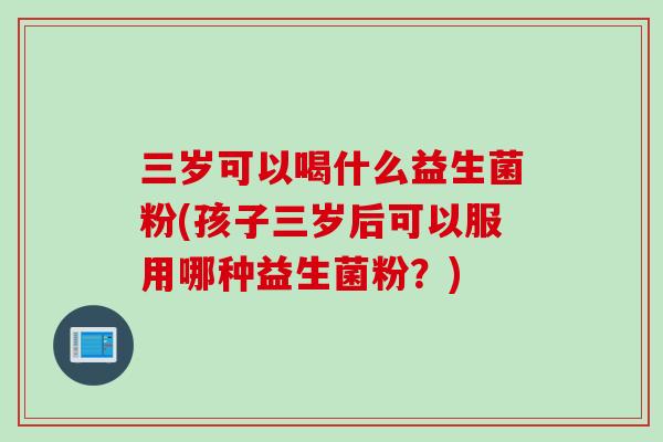 三岁可以喝什么益生菌粉(孩子三岁后可以服用哪种益生菌粉?) 三岁可以喝什么益生菌粉(孩子三岁后可以服用哪种益生菌粉?)